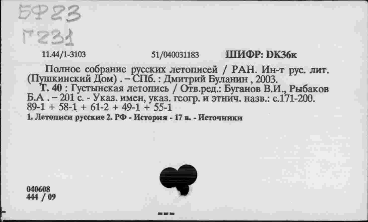 ﻿rzad
11.44/1-3103	51/040031183 ШИФР: DK36k
Полное собрание русских летописей / РАН. Ин-т рус. лит. (Пушкинский Дом) . - СПб. : Дмитрий Буланин , 2003.
г. 40 : Густынская летопись / Отв.ред.: Буганов В.И., Рыбаков Б.А . - 201 с. - Указ, имен, указ, геогр. и этнич. назв.: с.171-200. 89-1 + 58-1 + 61-2 + 49-1 + 55-1
1. Летописи русские 2. РФ - История -17 в. - Источники
040608
444 / 09